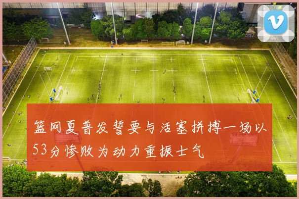 篮网夏普发誓要与活塞拼搏一场以53分惨败为动力重振士气