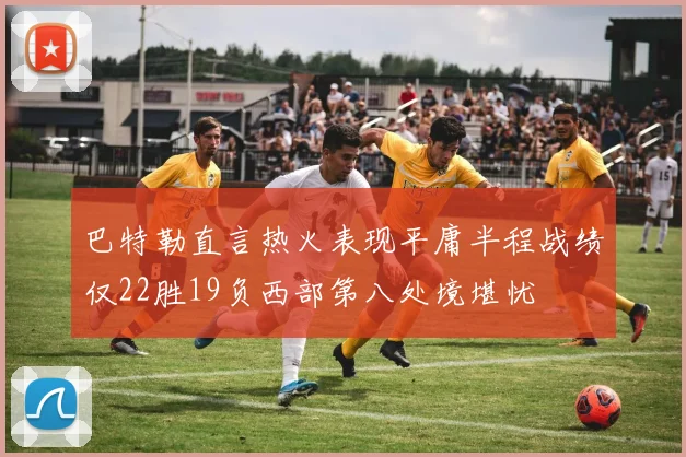 巴特勒直言热火表现平庸半程战绩仅22胜19负西部第八处境堪忧