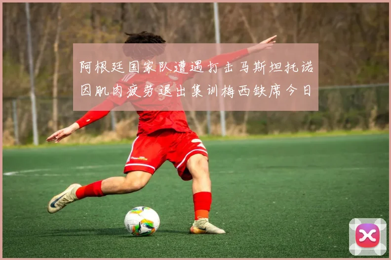 阿根廷国家队遭遇打击马斯坦托诺因肌肉疲劳退出集训梅西缺席今日比赛