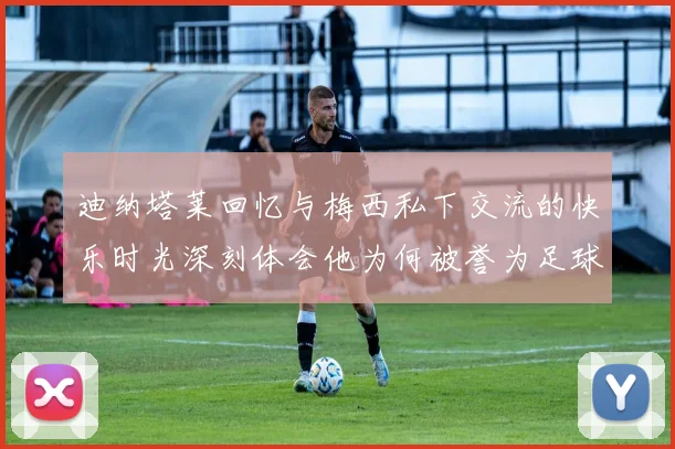 迪纳塔莱回忆与梅西私下交流的快乐时光深刻体会他为何被誉为足球历史最佳