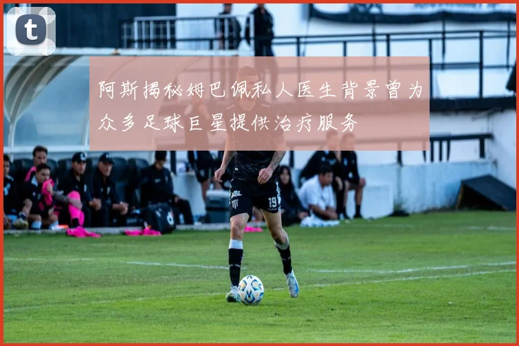 阿斯揭秘姆巴佩私人医生背景曾为众多足球巨星提供治疗服务