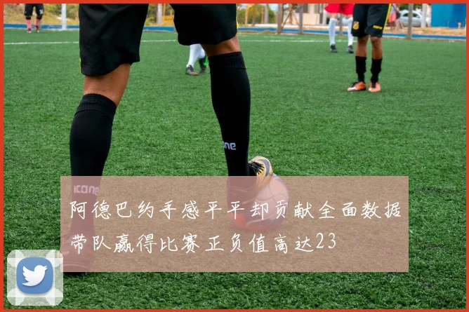 阿德巴约手感平平却贡献全面数据带队赢得比赛正负值高达23