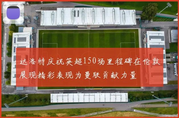 达洛特庆祝英超150场里程碑在伦敦展现精彩表现为曼联贡献力量