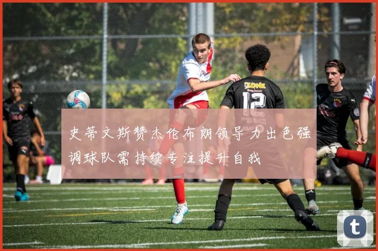 史蒂文斯赞杰伦布朗领导力出色强调球队需持续专注提升自我