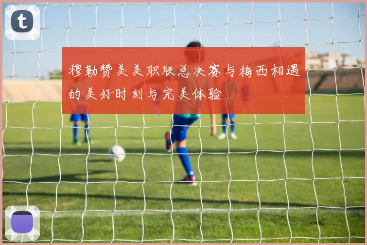 穆勒赞美美职联总决赛与梅西相遇的美好时刻与完美体验