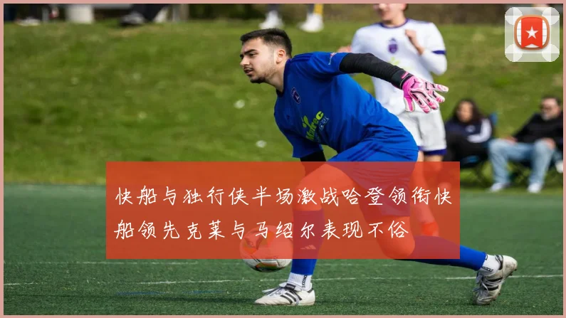 快船与独行侠半场激战哈登领衔快船领先克莱与马绍尔表现不俗