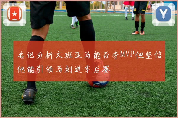 名记分析文班亚马能否夺MVP但坚信他能引领马刺进季后赛