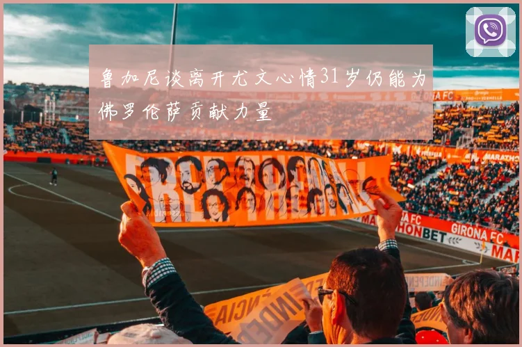 鲁加尼谈离开尤文心情31岁仍能为佛罗伦萨贡献力量