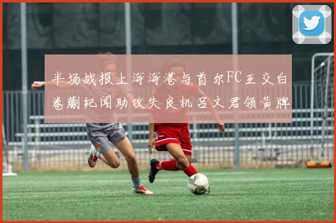 半场战报上海海港与首尔FC互交白卷蒯纪闻助攻失良机吕文君领黄牌