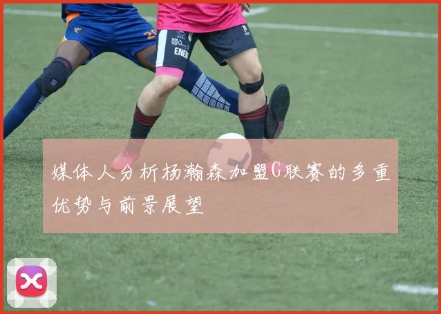 媒体人分析杨瀚森加盟G联赛的多重优势与前景展望