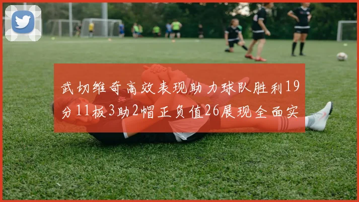 武切维奇高效表现助力球队胜利19分11板3助2帽正负值26展现全面实力