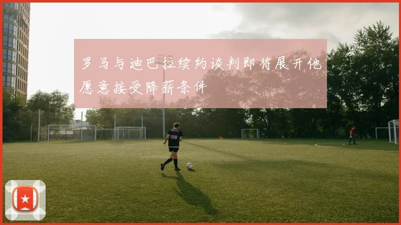 罗马与迪巴拉续约谈判即将展开他愿意接受降薪条件
