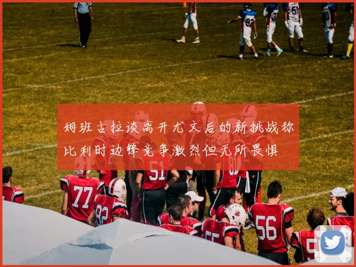 姆班古拉谈离开尤文后的新挑战称比利时边锋竞争激烈但无所畏惧